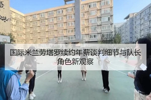 国际米兰劳塔罗续约年薪谈判细节与队长角色新观察